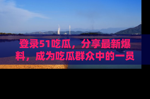 登录51吃瓜，分享最新爆料，成为吃瓜群众中的一员！