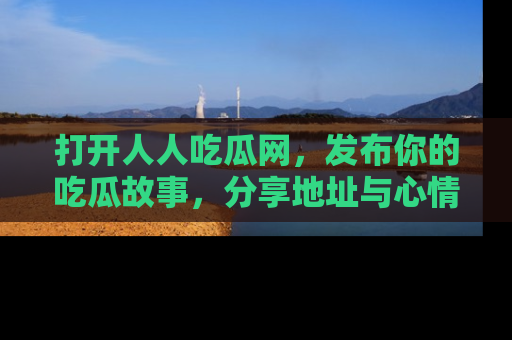 打开人人吃瓜网，发布你的吃瓜故事，分享地址与心情！