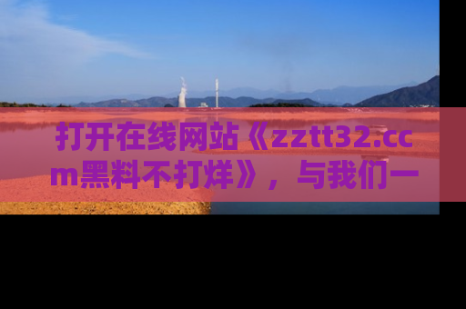 打开在线网站《zztt32.ccm黑料不打烊》，与我们一起揭露那些鲜为人知的黑料与明星秘密！