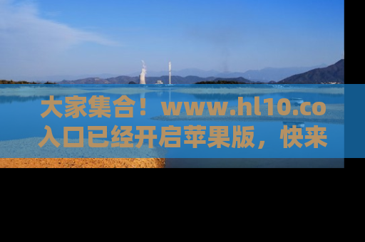 大家集合！www.hl10.co入口已经开启苹果版，快来一起享受吃瓜吧！