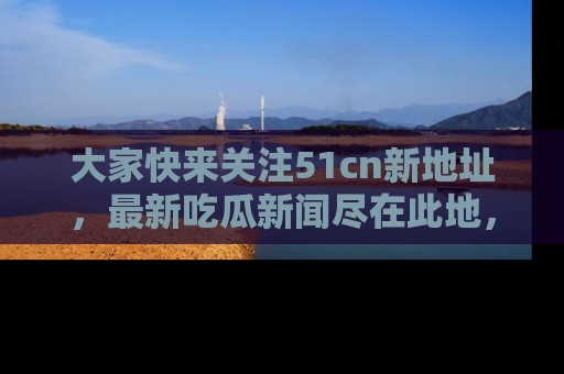 大家快来关注51cn新地址，最新吃瓜新闻尽在此地，绝对不容错过哦！