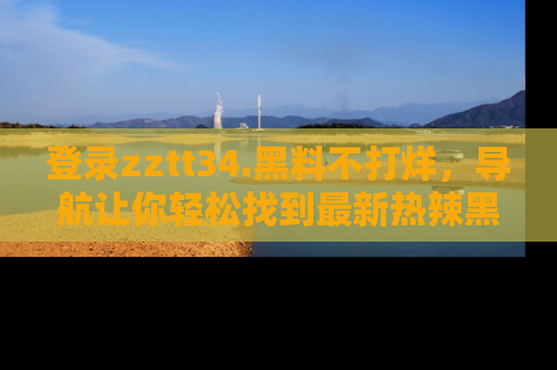 登录zztt34.黑料不打烊，导航让你轻松找到最新热辣黑料，吃瓜更方便！