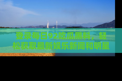 登录每日92吃瓜黑料，轻松获取最新娱乐新闻和明星炒作背后的真相