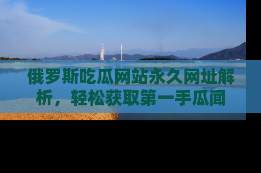 俄罗斯吃瓜网站永久网址解析，轻松获取第一手瓜闻