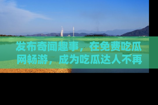 发布奇闻趣事，在免费吃瓜网畅游，成为吃瓜达人不再是梦！