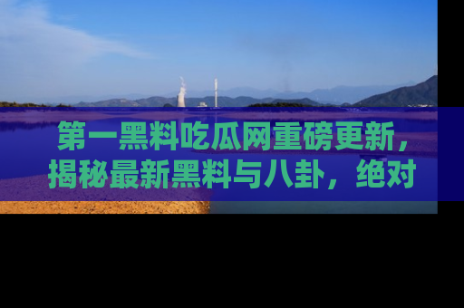 第一黑料吃瓜网重磅更新，揭秘最新黑料与八卦，绝对不容错过