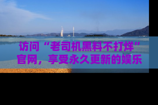 访问“老司机黑料不打烊”官网，享受永久更新的娱乐八卦和内幕新闻！