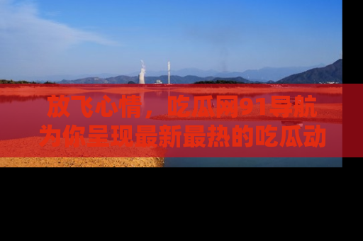 放飞心情，吃瓜网91导航为你呈现最新最热的吃瓜动态！