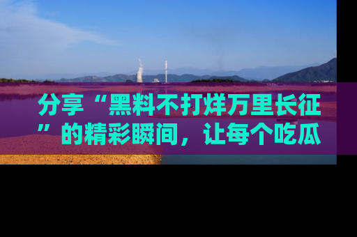 分享“黑料不打烊万里长征”的精彩瞬间，让每个吃瓜人都乐在其中！