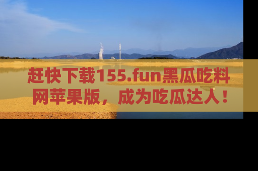 赶快下载155.fun黑瓜吃料网苹果版，成为吃瓜达人！
