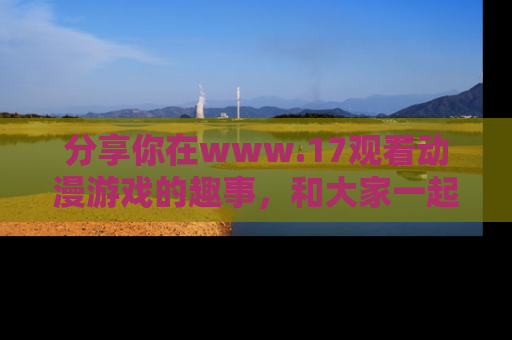 分享你在www.17观看动漫游戏的趣事，和大家一起探讨二次元魅力！