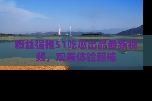 粉丝强推51吃瓜出品最新视频，观看体验超棒