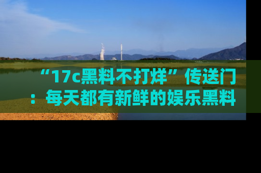 “17c黑料不打烊”传送门:每天都有新鲜的娱乐黑料等你来揭秘!