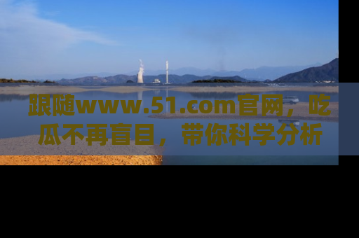 跟随www.51.com官网，吃瓜不再盲目，带你科学分析娱乐圈动态！