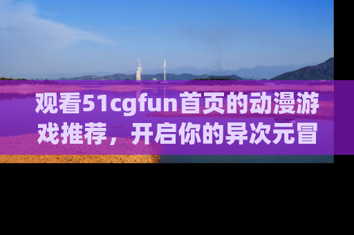 观看51cgfun首页的动漫游戏推荐，开启你的异次元冒险之旅！