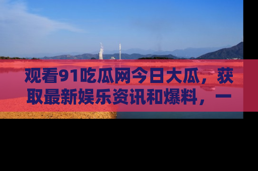 观看91吃瓜网今日大瓜，获取最新娱乐资讯和爆料，一起来围观！