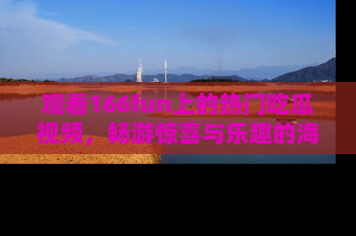 观看166fun上的热门吃瓜视频，畅游惊喜与乐趣的海洋！