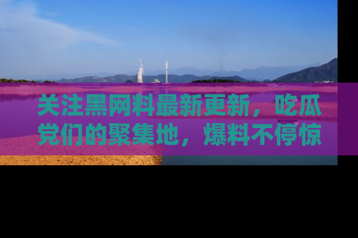 关注黑网料最新更新，吃瓜党们的聚集地，爆料不停惊喜连连！