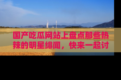 国产吃瓜网站上盘点那些热辣的明星绯闻，快来一起讨论吧！