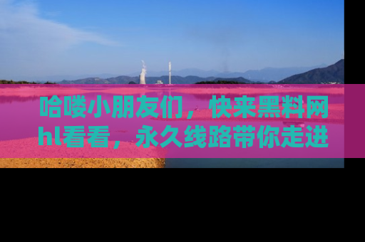 哈喽小朋友们，快来黑料网hl看看，永久线路带你走进吃瓜新天地！