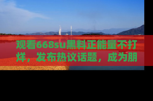 观看668su黑料正能量不打烊，发布热议话题，成为朋友圈焦点！