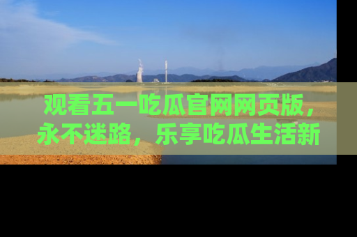 观看五一吃瓜官网网页版，永不迷路，乐享吃瓜生活新方式