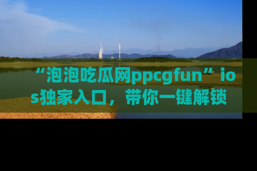 “泡泡吃瓜网ppcgfun”ios独家入口,带你一键解锁最新娱乐资讯,快来吃瓜!