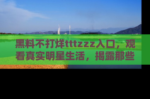 黑料不打烊tttzzz入口，观看真实明星生活，揭露那些不为人知的真相