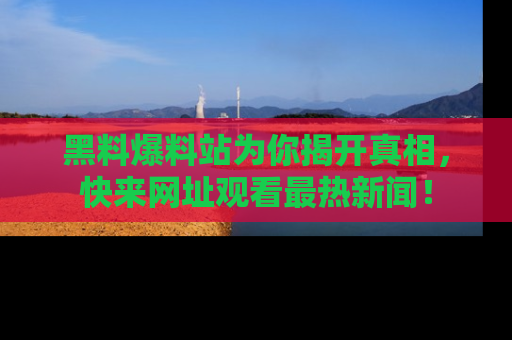 黑料爆料站为你揭开真相，快来网址观看最热新闻！
