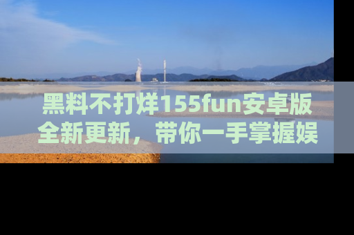 黑料不打烊155fun安卓版全新更新，带你一手掌握娱乐圈的秘密与八卦！