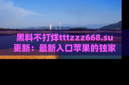 黑料不打烊tttzzz668.su更新：最新入口苹果的独家黑料，你不能错过的真相！