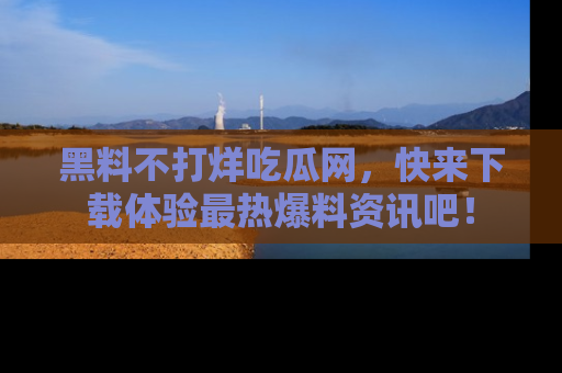 黑料不打烊吃瓜网，快来下载体验最热爆料资讯吧！