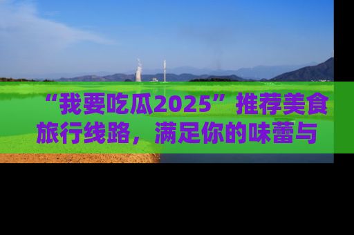 “我要吃瓜2025”推荐美食旅行线路,满足你的味蕾与好奇心