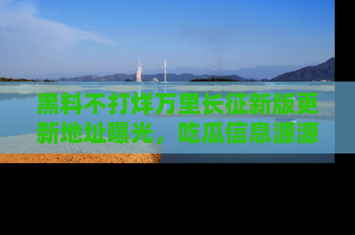 黑料不打烊万里长征新版更新地址曝光，吃瓜信息源源不断