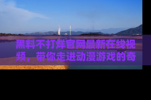 黑料不打烊官网最新在线视频，带你走进动漫游戏的奇幻与现实交汇处