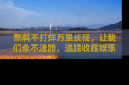 黑料不打烊万里长征，让我们永不迷路，追踪收藏娱乐爆料的乐趣！