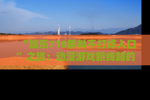 “娱乐718黑料不打烊入口”之旅:动漫游戏新线路的耀眼内幕曝光!