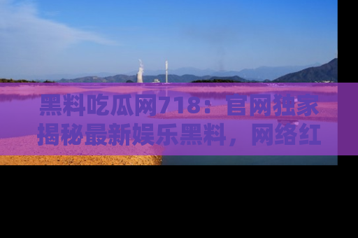 黑料吃瓜网718：官网独家揭秘最新娱乐黑料，网络红人齐聚一堂！