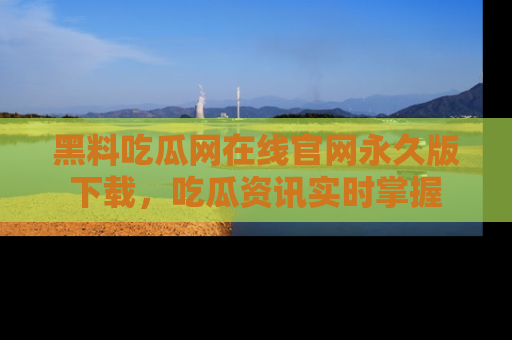 黑料吃瓜网在线官网永久版下载，吃瓜资讯实时掌握