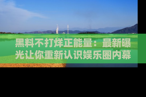 黑料不打烊正能量：最新曝光让你重新认识娱乐圈内幕！