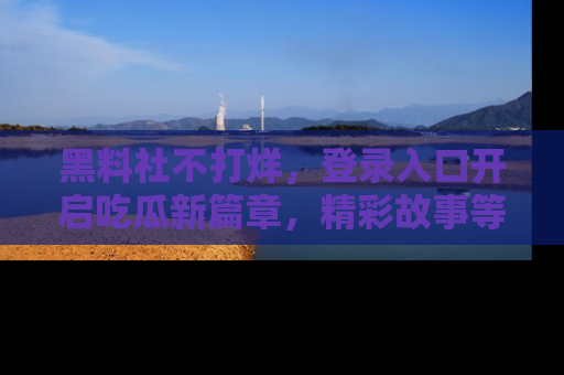 黑料社不打烊，登录入口开启吃瓜新篇章，精彩故事等你来发现！