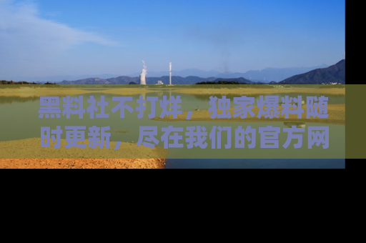 黑料社不打烊，独家爆料随时更新，尽在我们的官方网站网址！