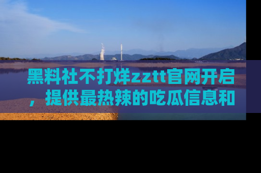 黑料社不打烊zztt官网开启，提供最热辣的吃瓜信息和黑料分享！