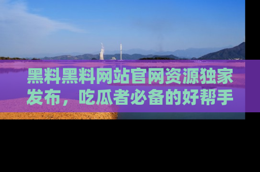 黑料黑料网站官网资源独家发布，吃瓜者必备的好帮手