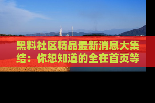 黑料社区精品最新消息大集结：你想知道的全在首页等你探索！