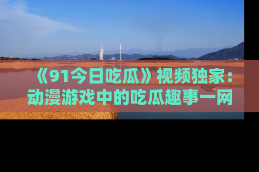 《91今日吃瓜》视频独家:动漫游戏中的吃瓜趣事一网打尽!
