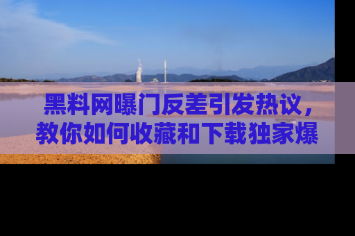 黑料网曝门反差引发热议，教你如何收藏和下载独家爆料