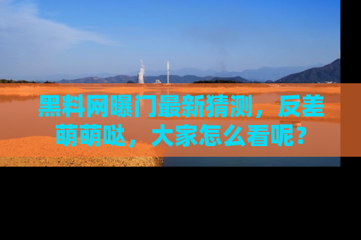 黑料网曝门最新猜测，反差萌萌哒，大家怎么看呢？