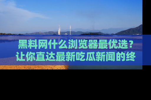 黑料网什么浏览器最优选？让你直达最新吃瓜新闻的终极指南！