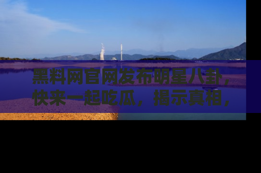 黑料网官网发布明星八卦，快来一起吃瓜，揭示真相，乐趣无穷！